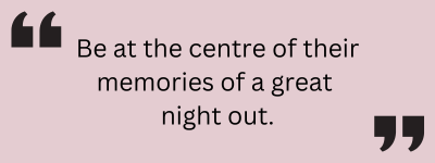 Be at the centre of their memories of a great night out.